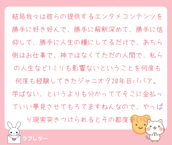 結局我々は彼らの提供するエンタメコンテンツを勝手に好き好んで、勝手に解釈深めて、勝手に信仰して、勝手に人生の糧にしてるだけで、あちら側はお仕事で、神ではなくてただの人間で、私らの人生など1ミリも影響ないということを何度も何度も経験してきたジャニオタ20年目ババア。学ばない、というよりも分かっててそこに金払っていい夢見させてもろてますねんなので、やっぱり現実突きつけられるとその都度辛い