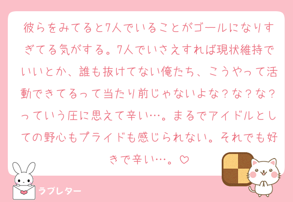 彼らをみてると7人でいることがゴールになりすぎてる気がする。7人でいさえすれば現状維持でいいとか、誰も抜けてない俺たち、こうやって活動できてるって当たり前じゃないよな？な？な？っていう圧に思えて辛い…。まるでアイドルとしての野心もプライドも感じられない。それでも好きで辛い…。