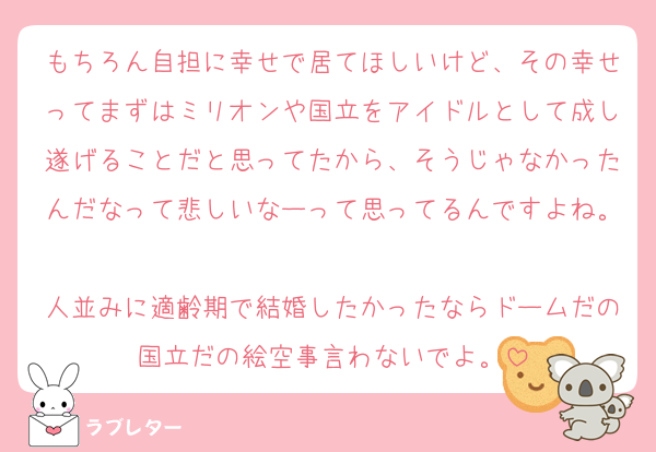 もちろん自担に幸せで居てほしいけど、その幸せってまずはミリオンや国立をアイドルとして成し遂げることだと思ってたから、そうじゃなかったんだなって悲しいなーって思ってるんですよね。
人並みに適齢期で結婚したかったならドームだの国立だの絵空事言わないでよ。