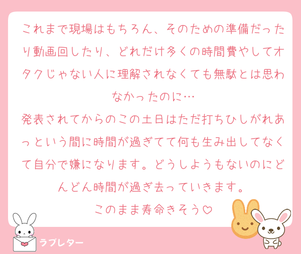 これまで現場はもちろん、そのための準備だったり動画回したり、どれだけ多くの時間費やしてオタクじゃない人に理解されなくても無駄とは思わなかったのに…
発表されてからのこの土日はただ打ちひしがれあっという間に時間が過ぎてて何も生み出してなくて自分で嫌になります。どうしようもないのにどんどん時間が過ぎ去っていきます。
このまま寿命きそう