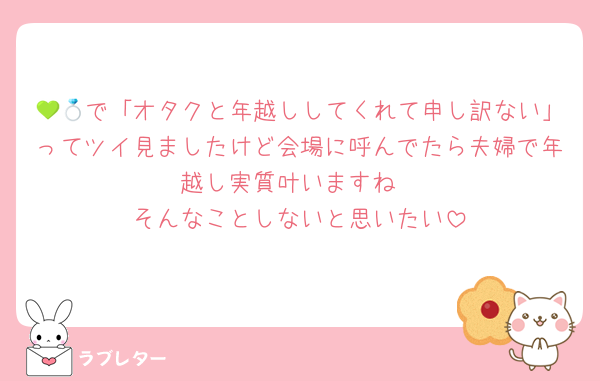 💚💍で「オタクと年越ししてくれて申し訳ない」ってツイ見ましたけど会場に呼んでたら夫婦で年越し実質叶いますね
そんなことしないと思いたい