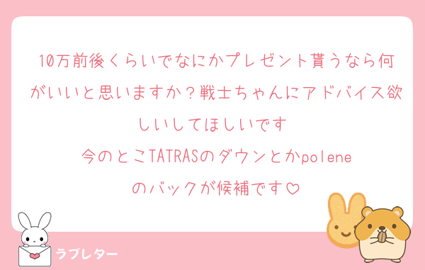 10万前後くらいでなにかプレゼント貰うなら何がいいと思いますか？戦士ちゃんにアドバイス欲しいしてほしいです♡
今のとこTATRASのダウンとかpoleneのバックが候補です