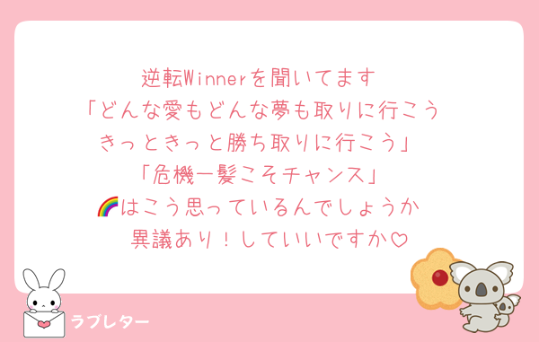 逆転Winnerを聞いてます
「どんな愛もどんな夢も取りに行こう
きっときっと勝ち取りに行こう」
「危機一髪こそチャンス」
🌈はこう思っているんでしょうか
異議あり！していいですか
