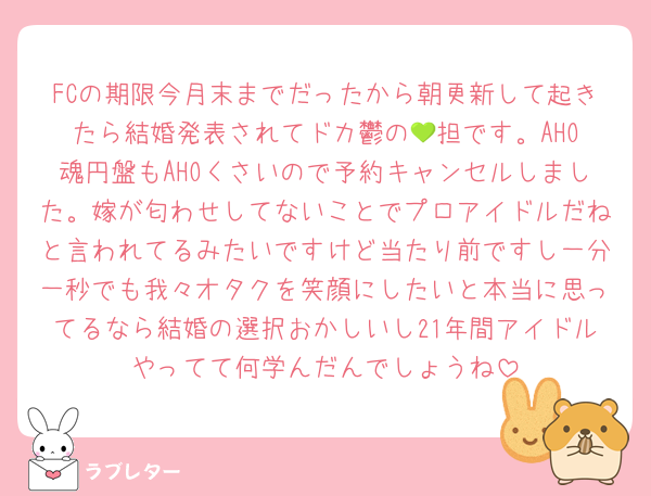 FCの期限今月末までだったから朝更新して起きたら結婚発表されてドカ鬱の‪💚担です。AHO魂円盤もAHOくさいので予約キャンセルしました。嫁が匂わせしてないことでプロアイドルだねと言われてるみたいですけど当たり前ですし一分一秒でも我々オタクを笑顔にしたいと本当に思ってるなら結婚の選択おかしいし21年間アイドルやってて何学んだんでしょうね