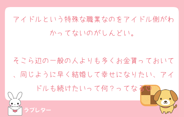 アイドルという特殊な職業なのをアイドル側がわかってないのがしんどい。

そこら辺の一般の人よりも多くお金貰っておいて、同じように早く結婚して幸せになりたい、アイドルも続けたいって何？ってなる