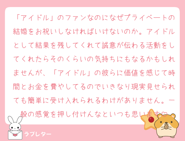 「アイドル」のファンなのになぜプライベートの結婚をお祝いしなければいけないのか。アイドルとして結果を残してくれて誠意が伝わる活動をしてくれたらそのくらいの気持ちにもなるかもしれませんが、「アイドル」の彼らに価値を感じて時間とお金を費やしてるのでいきなり現実見せられても簡単に受け入れられるわけがありません。一般の感覚を押し付けんなといつも思います