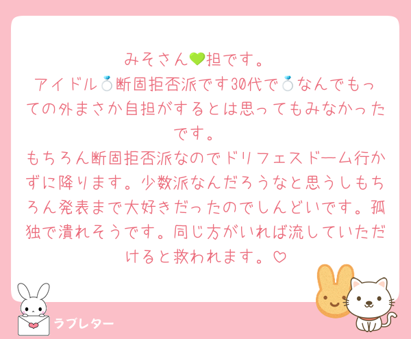 みそさん💚担です。
アイドル💍断固拒否派です30代で💍なんでもっての外まさか自担がするとは思ってもみなかったです。
もちろん断固拒否派なのでドリフェスドーム行かずに降ります。少数派なんだろうなと思うしもちろん発表まで大好きだったのでしんどいです。孤独で潰れそうです。同じ方がいれば流していただけると救われます。