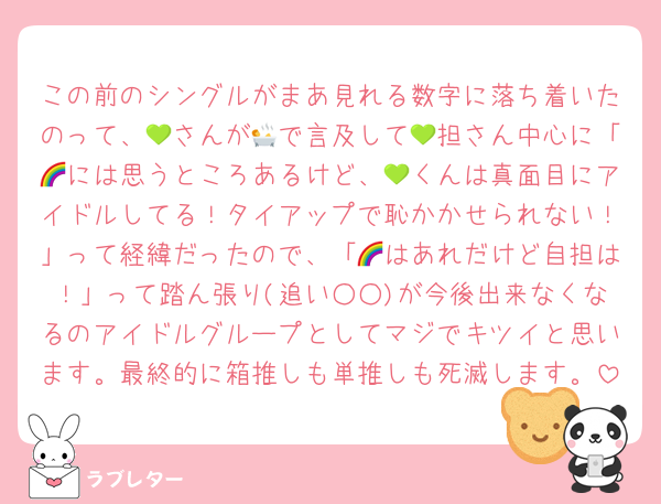 この前のシングルがまあ見れる数字に落ち着いたのって、💚さんが🛀で言及して💚担さん中心に「🌈には思うところあるけど、💚くんは真面目にアイドルしてる！タイアップで恥かかせられない！」って経緯だったので、「🌈はあれだけど自担は！」って踏ん張り(追い○○)が今後出来なくなるのアイドルグループとしてマジでキツイと思います。最終的に箱推しも単推しも死滅します。