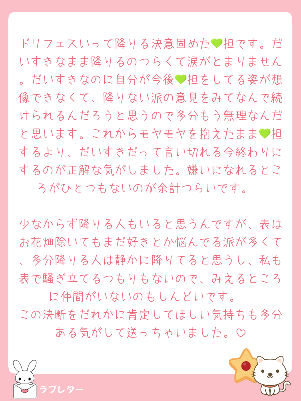 ドリフェスいって降りる決意固めた💚担です。だいすきなまま降りるのつらくて涙がとまりません。だいすきなのに自分が今後💚担をしてる姿が想像できなくて、降りない派の意見をみてなんで続けられるんだろうと思うので多分もう無理なんだと思います。これからモヤモヤを抱えたまま💚担するより、だいすきだって言い切れる今終わりにするのが正解な気がしました。嫌いになれるところがひとつもないのが余計つらいです。

少なからず降りる人もいると思うんですが、表はお花畑除いてもまだ好きとか悩んでる派が多くて、多分降りる人は静かに降りてると思うし、私も表で騒ぎ立てるつもりもないので、みえるところに仲間がいないのもしんどいです。
この決断をだれかに肯定してほしい気持ちも多分ある気がして送っちゃいました。
