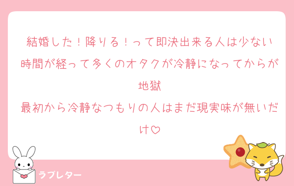 結婚した！降りる！って即決出来る人は少ない
時間が経って多くのオタクが冷静になってからが地獄
最初から冷静なつもりの人はまだ現実味が無いだけ
