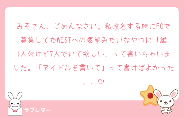 みそさん、ごめんなさい。私改名する時にFCで募集してたWESTへの要望みたいなやつに「誰1人欠けず7人でいて欲しい」って書いちゃいました。「アイドルを貫いて」って書けばよかった、、