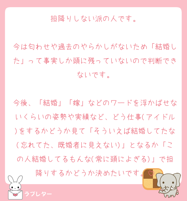 担降りしない派の人です。

今は匂わせや過去のやらかしがないため「結婚した」って事実しか頭に残っていないので判断できないです。

今後、「結婚」「嫁」などのワードを浮かばせないくらいの姿勢や実績など、どう仕事(アイドル)をするかどうか見て「そういえば結婚してたな(忘れてた、既婚者に見えない)」となるか「この人結婚してるもんな(常に頭によぎる)」で担降りするかどうか決めたいです。