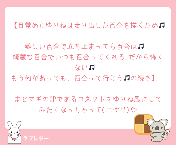 【目覚めたゆりねは走り出した百合を描くため🎵
難しい百合で立ち止まっても百合は🎵
綺麗な百合でいつも百合ってくれる､だから怖くない🎵
もう何があっても、百合って行こう🎵の続き】

まどマギのOPであるコネクトをゆりね風にしてみたくなっちゃって(ニヤリ)
