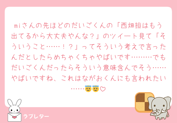miさんの先ほどのだいごくんの「西畑担はもう出てるから大丈夫やんな？」のツイート見て「そういうこと……！？」ってそういう考えで言ったんだとしたらめちゃくちゃやばいです………でもだいごくんだったらそういう意味含んでそう……やばいですね、これはながおくんにも言われたい……😇😇