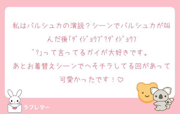 私はバルシュカの演説？シーンでバルシュカが叫んだ後｢ﾀﾞｲｼﾞｮｳﾌﾞ?ﾀﾞｲｼﾞｮｳﾌﾞ?｣って言ってるガイが大好きです。
あとお着替えシーンでへそチラしてる回があって可愛かったです！