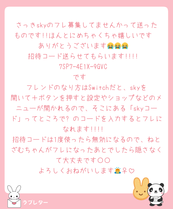 さっきskyのフレ募集してませんかって送ったものです!!ほんとにめちゃくちゃ嬉しいです❣️ありがとうございます😭😭😭
招待コード送らせてもらいます!!!!
7SP7-4E1X-9GVC
です♡♡
フレンドのなり方はSwitchだと、skyを開いて＋ボタンを押すと設定やショップなどのメニューが開かれるので、そこにある「skyコード」ってところで⬆のコードを入力するとフレになれます!!!!
招待コードは1度使ったら無効になるので、ねとざむちゃんがフレになったあとでしたら隠さなくて大丈夫です〇〇
よろしくおねがいします🙇‍♀️