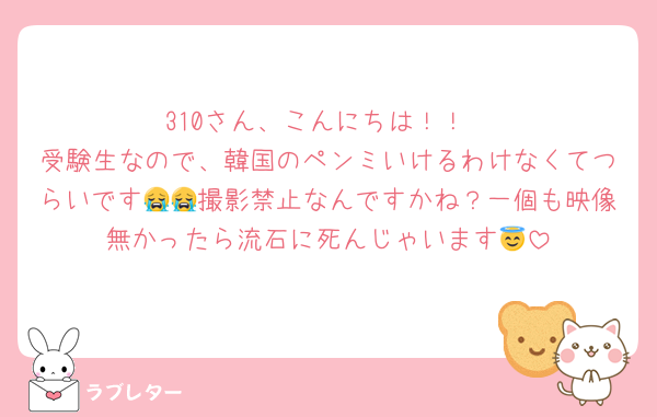 310さん、こんにちは！！
受験生なので、韓国のペンミいけるわけなくてつらいです😭😭撮影禁止なんですかね？一個も映像無かったら流石に死んじゃいます😇