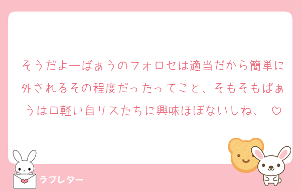 そうだよーばぁうのフォロセは適当だから簡単に外されるその程度だったってこと、そもそもばぁうは口軽い自リスたちに興味ほぼないしね、♡