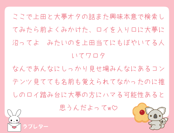 ここで上田と大夢オタの話また興味本意で検索してみたら前よくみかけた、ロイを入り口に大夢に沼ってよ〜みたいのを上田当てにもぼやいてる人いてワロタ
なんであんなにしっかり見せ場みんなにあるコンテンツ見てても名前も覚えられてなかったのに推しのロイ踏み台に大夢の方にハマる可能性あると思うんだよってw