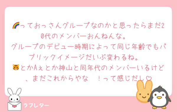 🌈っておっさんグループなのかと思ったらまだ20代のメンバーおんねんな。
グループのデビュー時期によって同じ年齢でもパブリックイメージだいぶ変わるね。
🐯とかAぇとか神山と同年代のメンバーいるけど、まだこれからやな〜！って感じだし