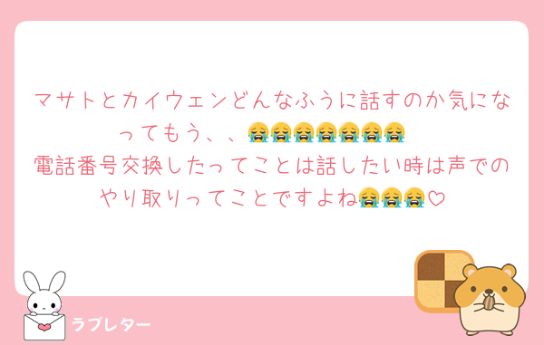 マサトとカイウェンどんなふうに話すのか気になってもう、、😭😭😭😭😭😭😭
電話番号交換したってことは話したい時は声でのやり取りってことですよね😭😭😭