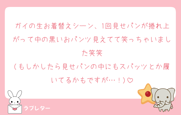 ガイの生お着替えシーン、1回見せパンが捲れ上がって中の黒いおパンツ見えてて笑っちゃいました笑笑
(もしかしたら見せパンの中にもスパッツとか履いてるかもですが…！)