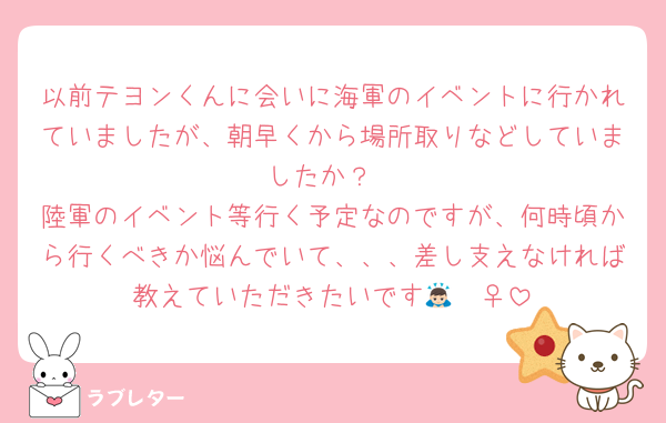 以前テヨンくんに会いに海軍のイベントに行かれていましたが、朝早くから場所取りなどしていましたか？
陸軍のイベント等行く予定なのですが、何時頃から行くべきか悩んでいて、、、差し支えなければ教えていただきたいです🙇🏻‍♀️