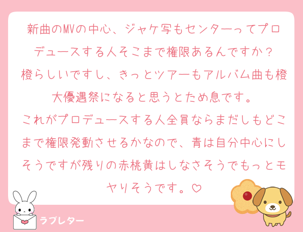 新曲のMVの中心、ジャケ写もセンターってプロデュースする人そこまで権限あるんですか？
橙らしいですし、きっとツアーもアルバム曲も橙大優遇祭になると思うとため息です。
これがプロデュースする人全員ならまだしもどこまで権限発動させるかなので、青は自分中心にしそうですが残りの赤桃黄はしなさそうでもっとモヤりそうです。