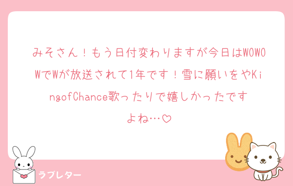 みそさん！もう日付変わりますが今日はWOWOWでWが放送されて1年です！雪に願いをやKingofChance歌ったりで嬉しかったですよね…