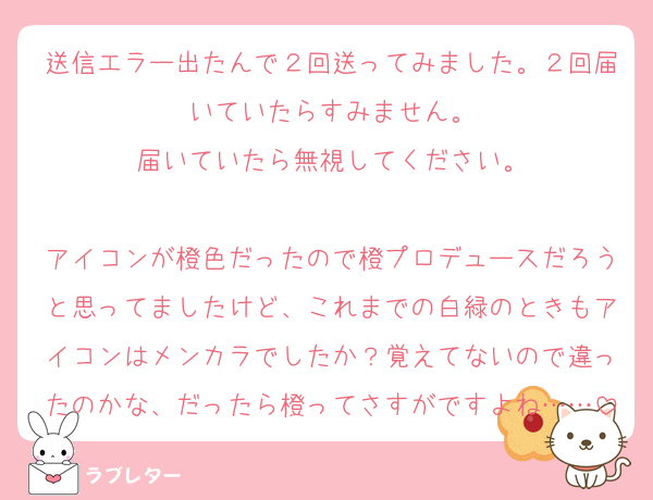 送信エラー出たんで２回送ってみました。２回届いていたらすみません。
届いていたら無視してください。

アイコンが橙色だったので橙プロデュースだろうと思ってましたけど、これまでの白緑のときもアイコンはメンカラでしたか？覚えてないので違ったのかな、だったら橙ってさすがですよね……