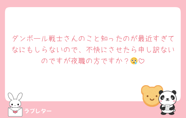 ダンボール戦士さんのこと知ったのが最近すぎてなにもしらないので、不快にさせたら申し訳ないのですが夜職の方ですか？😢