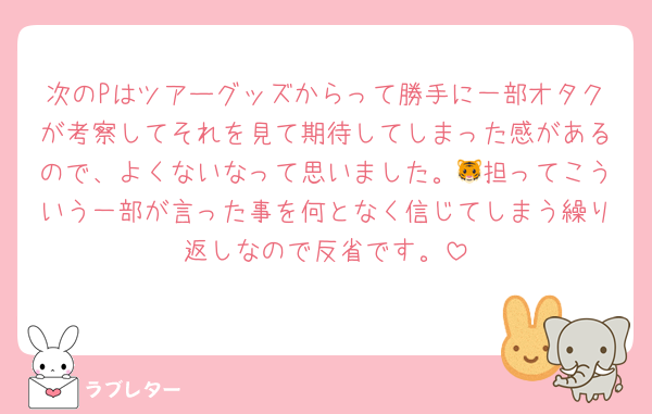 次のPはツアーグッズからって勝手に一部オタクが考察してそれを見て期待してしまった感があるので、よくないなって思いました。🐯担ってこういう一部が言った事を何となく信じてしまう繰り返しなので反省です。
