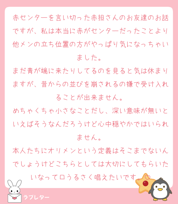 赤センターを言い切った赤担さんのお友達のお話ですが、私は本当に赤がセンターだったことより他メンの立ち位置の方がやっぱり気になっちゃいました。
まだ青が端に来たりしてるのを見ると気は休まりますが、昔からの並びを崩されるの嫌で受け入れることが出来ません。
めちゃくちゃ小さなことだし、深い意味が無いといえばそうなんだろうけど心中穏やかではいられません。
本人たちにオリメンという定義はそこまでないんでしょうけどこちらとしては大切にしてもらいたいなって口うるさく唱えたいです。