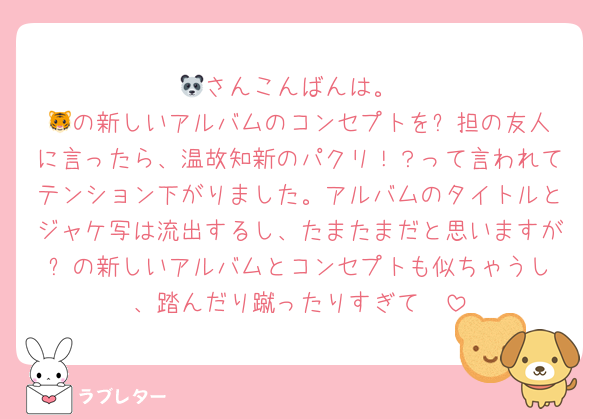 🐼さんこんばんは。
🐯の新しいアルバムのコンセプトを⛄️担の友人に言ったら、温故知新のパクリ！？って言われてテンション下がりました。アルバムのタイトルとジャケ写は流出するし、たまたまだと思いますが⛄️の新しいアルバムとコンセプトも似ちゃうし、踏んだり蹴ったりすぎて🥲