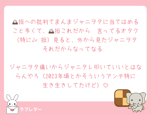 🕰️担への批判てまんまジャニヲタに当てはめること多くて、🕰️担これだから〜言ってるオタク（特にJr.担）見ると、外から見たジャニヲタそれだからなってなる

ジャニヲタ痛いからジャニタレ叩いていいとはならんやろ（2023年頃とかそういうアンチ特に生き生きしてたけど）