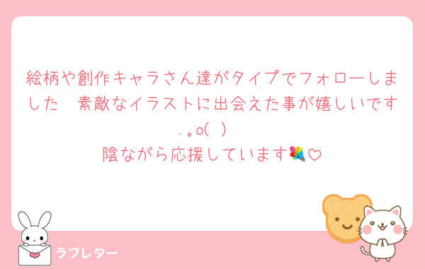 絵柄や創作キャラさん達がタイプでフォローしました🤍素敵なイラストに出会えた事が嬉しいです.｡o(♡)
陰ながら応援しています💐