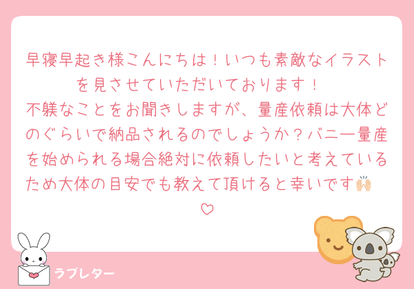 早寝早起き様こんにちは！いつも素敵なイラストを見させていただいております！
不躾なことをお聞きしますが、量産依頼は大体どのぐらいで納品されるのでしょうか？バニー量産を始められる場合絶対に依頼したいと考えているため大体の目安でも教えて頂けると幸いです🙌🏻