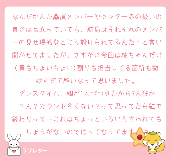 なんだかんだ贔屓メンバーやセンター赤の扱いの良さは目立っていても、結局はそれぞれのメンバーの見せ場的なところ設けられてるんだ！と言い聞かせてましたが、さすがに今回は桃ちゃんだけ(黄もちょいちょい)割りも担当してる箇所も微妙すぎて酷いなって思いました。
ダンスタイム、MMが1人づつきたから7人狂か！？ん？カウント多くない？って思ってたら紅で終わりって…これはちょっといろいろ言われてもしょうがないのではってなってます。