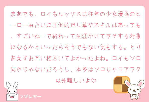 まあでも、ロイもルックスは往年の少女漫画のヒーローみたいに圧倒的だし華やスキルはあっても、すごいねーで終わって生涯かけてヲタする対象になるかといったらそうでもない気もする。とりあえずお互い相方いてよかったよね。ロイもソロ向きじゃないだろうし、本多はソロじゃコアヲタ以外難しいよ