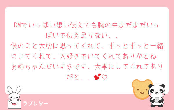 DMでいっぱい想い伝えても胸の中まだまだいっぱいで伝え足りない、、
僕のこと大切に思ってくれて、ずっとずっと一緒にいてくれて、大好きでいてくれてありがとね
お姉ちゃんだいすきです、大事にしてくれてありがと、、💕