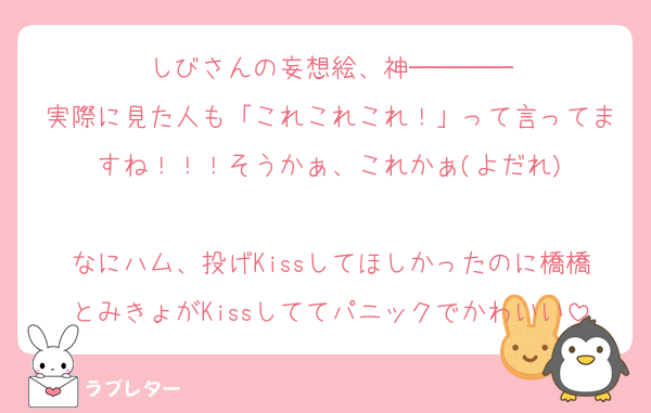 しびさんの妄想絵、神────
実際に見た人も「これこれこれ！」って言ってますね！！！そうかぁ、これかぁ(よだれ)

なにハム、投げKissしてほしかったのに橋橋とみきょがKissしててパニックでかわいい