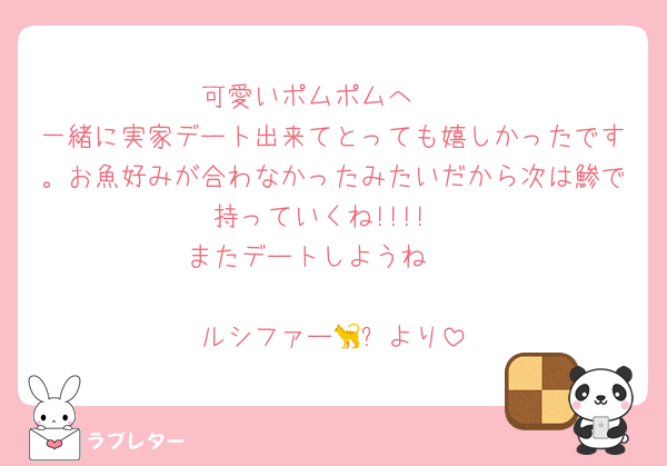 可愛いポムポムへ🩷
一緒に実家デート出来てとっても嬉しかったです。お魚好みが合わなかったみたいだから次は鯵で持っていくね!!!!
またデートしようね🫶

ルシファー🐈‍⬛より