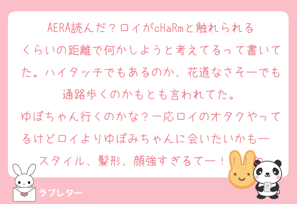 AERA読んだ？ロイがcHaRmと触れられるくらいの距離で何かしようと考えてるって書いてた。ハイタッチでもあるのか、花道なさそーでも通路歩くのかもとも言われてた。
ゆぽちゃん行くのかな？一応ロイのオタクやってるけどロイよりゆぽみちゃんに会いたいかもー❤スタイル、髪形、顔強すぎるてー！！！