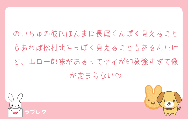 のいちゅの彼氏ほんまに長尾くんぽく見えることもあれば松村北斗っぽく見えることもあるんだけど、山口一郎味があるってツイが印象強すぎて像が定まらない