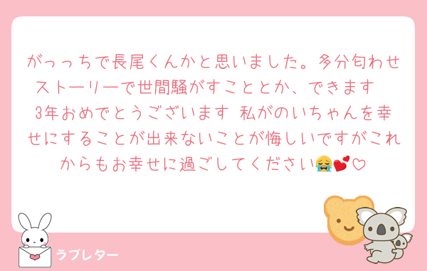 がっっちで長尾くんかと思いました。多分匂わせストーリーで世間騒がすこととか、できます
3年おめでとうございます♡私がのいちゃんを幸せにすることが出来ないことが悔しいですがこれからもお幸せに過ごしてください😭💕