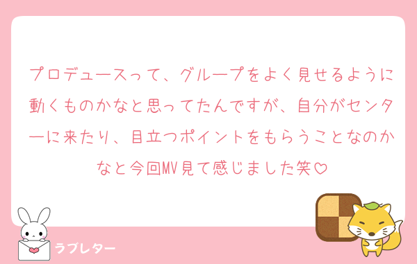 プロデュースって、グループをよく見せるように動くものかなと思ってたんですが、自分がセンターに来たり、目立つポイントをもらうことなのかなと今回MV見て感じました笑