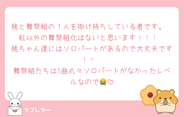 桃と舞祭組の１人を掛け持ちしている者です。
紅以外の舞祭組化はないと思います！！！
桃ちゃん達にはソロパートがあるので大丈夫です！！
舞祭組たちは1曲丸々ソロパートがなかったレベルなので😭