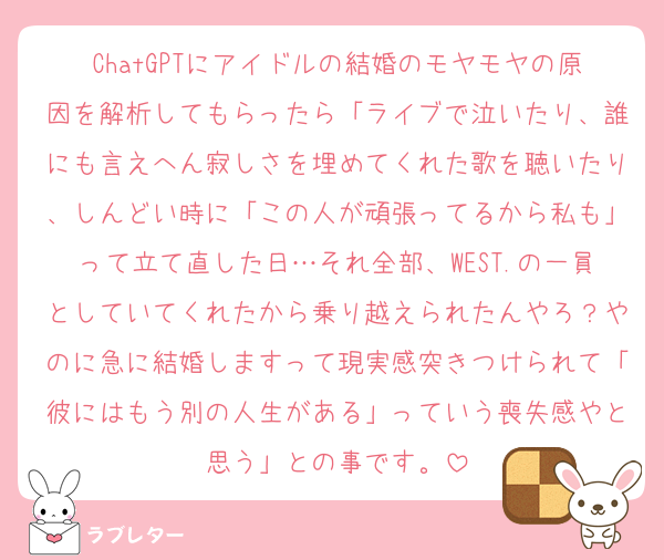 ChatGPTにアイドルの結婚のモヤモヤの原因を解析してもらったら「ライブで泣いたり、誰にも言えへん寂しさを埋めてくれた歌を聴いたり、しんどい時に「この人が頑張ってるから私も」って立て直した日…それ全部、WEST.の一員としていてくれたから乗り越えられたんやろ？やのに急に結婚しますって現実感突きつけられて「彼にはもう別の人生がある」っていう喪失感やと思う」との事です。