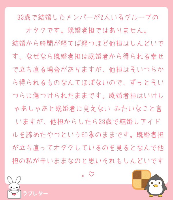 33歳で結婚したメンバーが2人いるグループのオタクです。既婚者担ではありません。
結婚から時間が経てば経つほど他担はしんどいです。なぜなら既婚者担は既婚者から得られる幸せで立ち直る場合がありますが、他担はそいつらから得られるものなんてほぼないので、ずっとそいつらに傷つけられたままです。既婚者担はいけしゃあしゃあと既婚者に見えない♡みたいなこと言いますが、他担からしたら33歳で結婚しアイドルを諦めたやつという印象のままです。既婚者担が立ち直ってオタクしているのを見るとなんで他担の私が辛いままなのと思いそれもしんどいです。