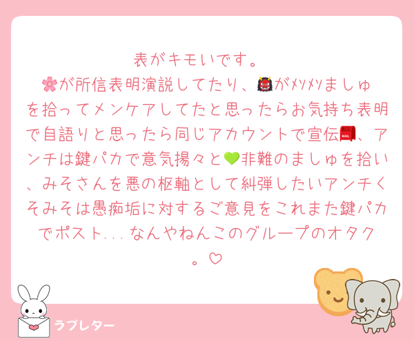 表がキモいです。
🌸が所信表明演説してたり、👹がﾒｿﾒｿましゅを拾ってメンケアしてたと思ったらお気持ち表明で自語りと思ったら同じアカウントで宣伝📮、アンチは鍵パカで意気揚々と💚非難のましゅを拾い、みそさんを悪の枢軸として糾弾したいアンチくそみそは愚痴垢に対するご意見をこれまた鍵パカでポスト...なんやねんこのグループのオタク。